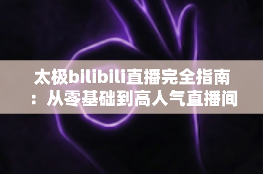 太极bilibili直播完全指南：从零基础到高人气直播间，新手也能快速上手的实战教程