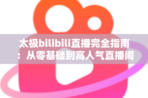 太极bilibili直播完全指南：从零基础到高人气直播间，新手也能快速上手的实战教程