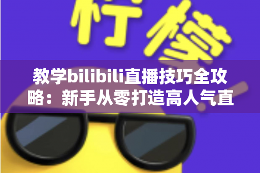 教学bilibili直播技巧全攻略:新手从零打造高人气直播间的实战指南 教学bilibili直播技巧全攻略:新手从零打造高人气直播间的实战指南