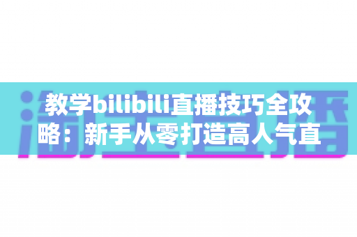 教学bilibili直播技巧全攻略：新手从零打造高人气直播间的实战指南