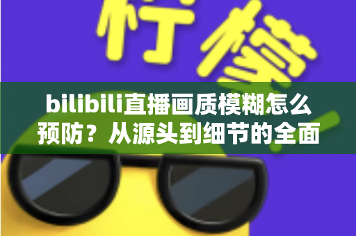 bilibili直播画质模糊怎么预防？从源头到细节的全面防模糊实战指南