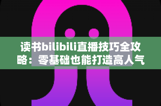 读书bilibili直播技巧全攻略：零基础也能打造高人气读书直播间的实战指南