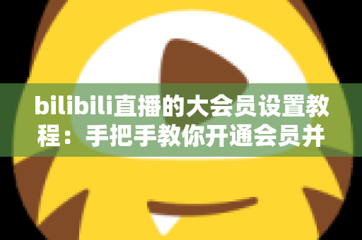 bilibili直播的大会员设置教程：手把手教你开通会员并玩转直播专属特权