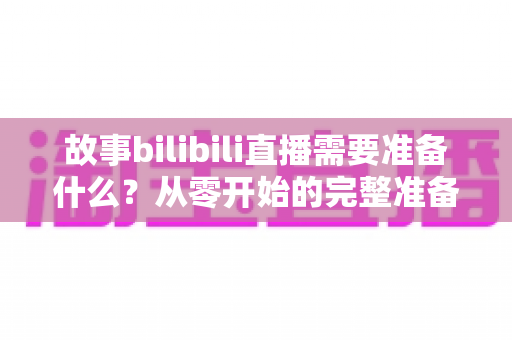 故事bilibili直播需要准备什么？从零开始的完整准备清单与实战指南