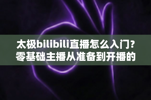 太极bilibili直播怎么入门？零基础主播从准备到开播的全方位实战指南