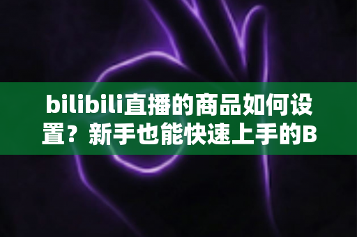 bilibili直播的商品如何设置？新手也能快速上手的B站直播带货商品配置全流程指南