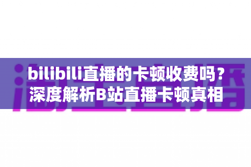 bilibili直播的卡顿收费吗？深度解析B站直播卡顿真相、免费优化技巧与付费权益全指南
