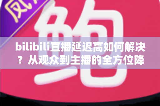 bilibili直播延迟高如何解决？从观众到主播的全方位降延迟实战指南