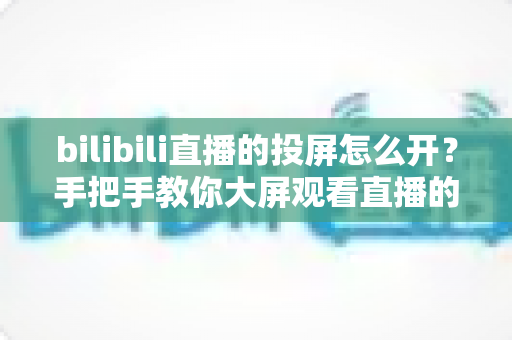 bilibili直播的投屏怎么开？手把手教你大屏观看直播的完整攻略