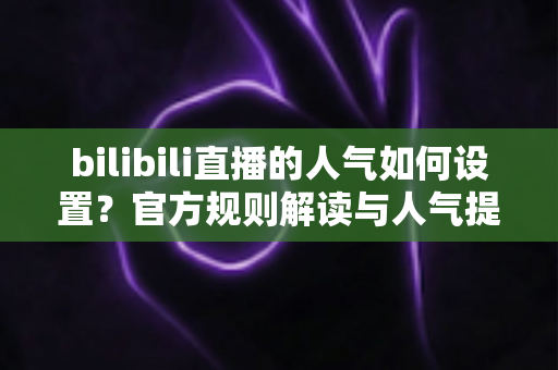 bilibili直播的人气如何设置？官方规则解读与人气提升全攻略