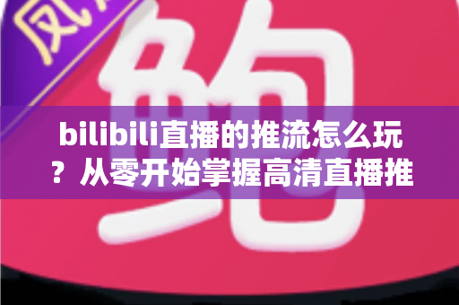 bilibili直播的推流怎么玩?从零开始掌握高清直播推流的完整实战攻略 bilibili直播的推流怎么玩?从零开始掌握高清直播推流的完整实战攻略