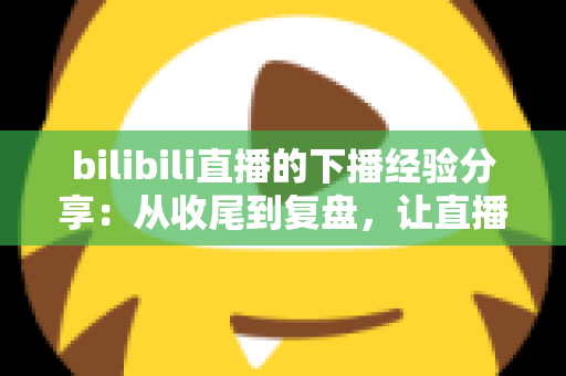 bilibili直播的下播经验分享：从收尾到复盘，让直播间人气持续增长的完整攻略
