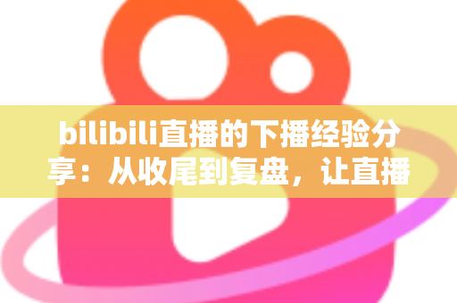 bilibili直播的下播经验分享：从收尾到复盘，让直播间人气持续增长的完整攻略