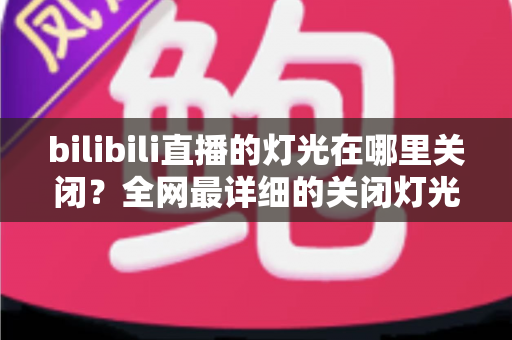 bilibili直播的灯光在哪里关闭？全网最详细的关闭灯光操作指南与常见问题解析