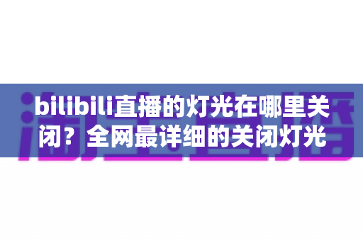 bilibili直播的灯光在哪里关闭？全网最详细的关闭灯光操作指南与常见问题解析