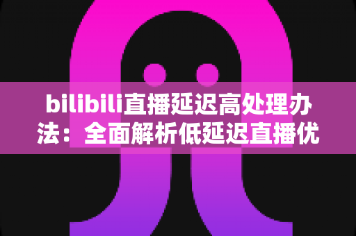 bilibili直播延迟高处理办法：全面解析低延迟直播优化方案与实用技巧