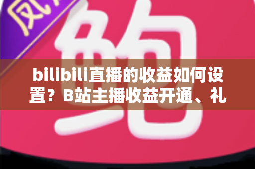 bilibili直播的收益如何设置？B站主播收益开通、礼物分成与提现全流程详解
