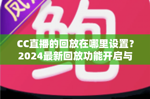 CC直播的回放在哪里设置？2024最新回放功能开启与查找全攻略
