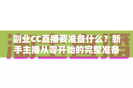副业CC直播要准备什么？新手主播从零开始的完整准备清单与实战指南