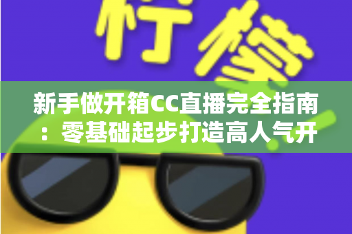 新手做开箱CC直播完全指南：零基础起步打造高人气开箱直播间的实用秘籍