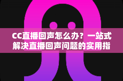 CC直播回声怎么办？一站式解决直播回声问题的实用指南与预防秘籍