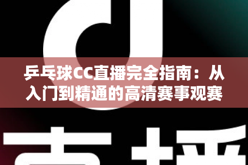 乒乓球CC直播完全指南：从入门到精通的高清赛事观赛全攻略