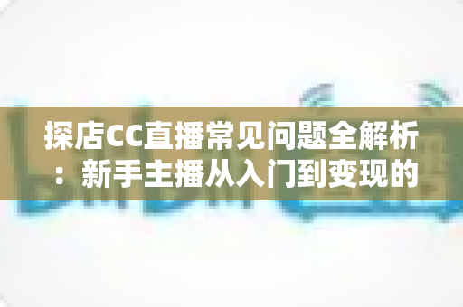 探店CC直播常见问题全解析：新手主播从入门到变现的必备指南