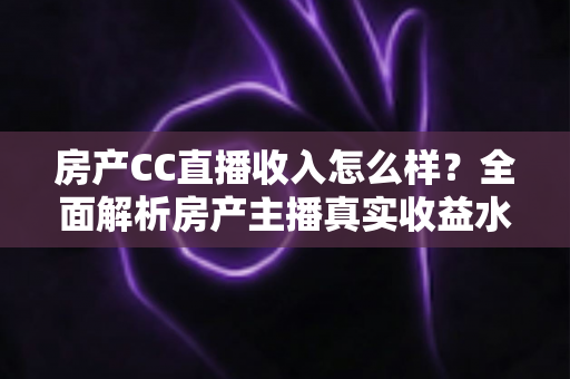房产CC直播收入怎么样？全面解析房产主播真实收益水平与赚钱前景