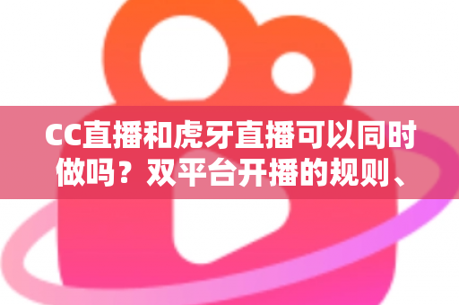 CC直播和虎牙直播可以同时做吗？双平台开播的规则、风险与实操全解析