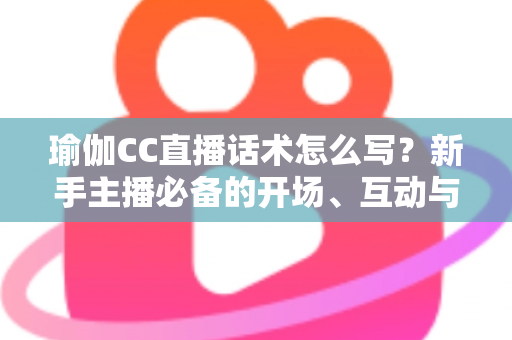 瑜伽CC直播话术怎么写？新手主播必备的开场、互动与成交全流程实战指南
