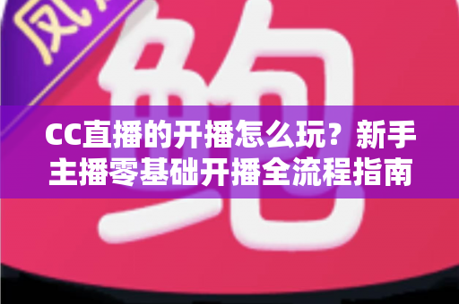 CC直播的开播怎么玩？新手主播零基础开播全流程指南与涨粉技巧详解