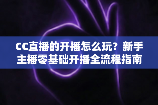 CC直播的开播怎么玩？新手主播零基础开播全流程指南与涨粉技巧详解