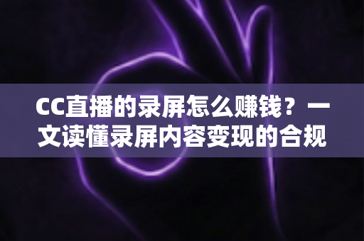 CC直播的录屏怎么赚钱？一文读懂录屏内容变现的合规路径与实战技巧