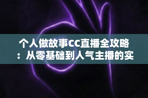 个人做故事CC直播全攻略：从零基础到人气主播的实战指南