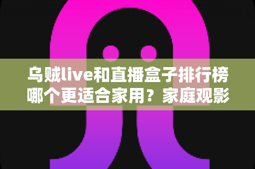 乌贼live和直播盒子排行榜哪个更适合家用？家庭观影方案深度对比全解析