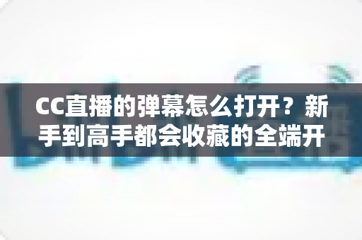 CC直播的弹幕怎么打开？新手到高手都会收藏的全端开启教程与答疑指南