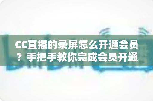 CC直播的录屏怎么开通会员？手把手教你完成会员开通与录屏权益全解析