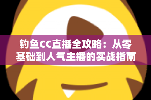 钓鱼CC直播全攻略:从零基础到人气主播的实战指南 钓鱼CC直播全攻略:从零基础到人气主播的实战指南