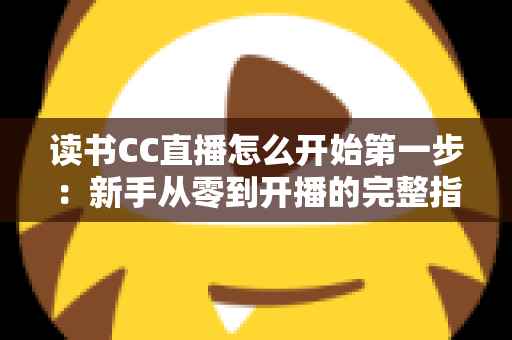 读书CC直播怎么开始第一步：新手从零到开播的完整指南