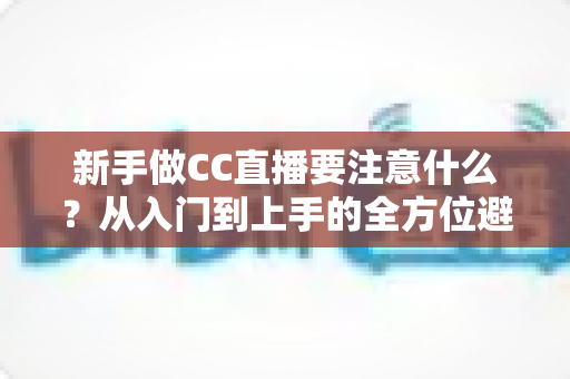 新手做CC直播要注意什么？从入门到上手的全方位避坑指南