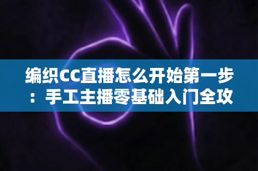 编织CC直播怎么开始第一步：手工主播零基础入门全攻略，从注册开播到人气暴涨一篇讲透