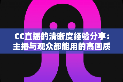 CC直播的清晰度经验分享：主播与观众都能用的高画质实战指南
