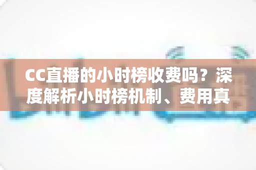 CC直播的小时榜收费吗？深度解析小时榜机制、费用真相与上榜实用攻略