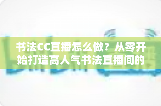 书法CC直播怎么做?从零开始打造高人气书法直播间的完整实战指南 书法CC直播怎么做?从零开始打造高人气书法直播间的完整实战指南