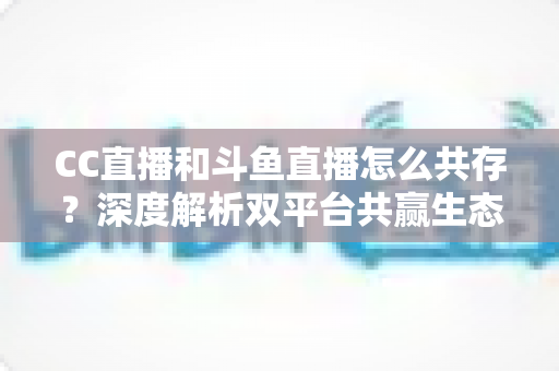 CC直播和斗鱼直播怎么共存?深度解析双平台共赢生态与运营策略全指南 CC直播和斗鱼直播怎么共存?深度解析双平台共赢生态与运营策略全指南