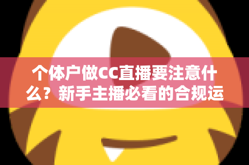 个体户做CC直播要注意什么？新手主播必看的合规运营与避坑全攻略