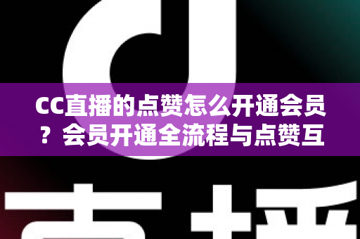 CC直播的点赞怎么开通会员？会员开通全流程与点赞互动特权深度解析
