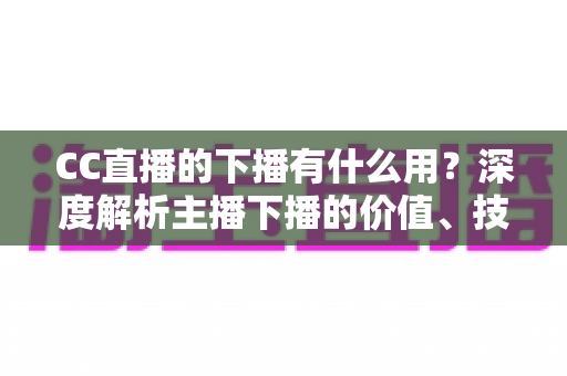 CC直播的下播有什么用？深度解析主播下播的价值、技巧与运营策略