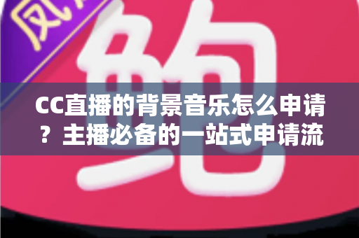 CC直播的背景音乐怎么申请？主播必备的一站式申请流程与版权合规全指南
