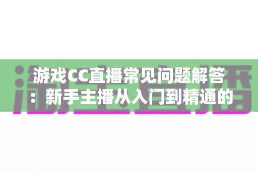 游戏CC直播常见问题解答：新手主播从入门到精通的一站式实用指南